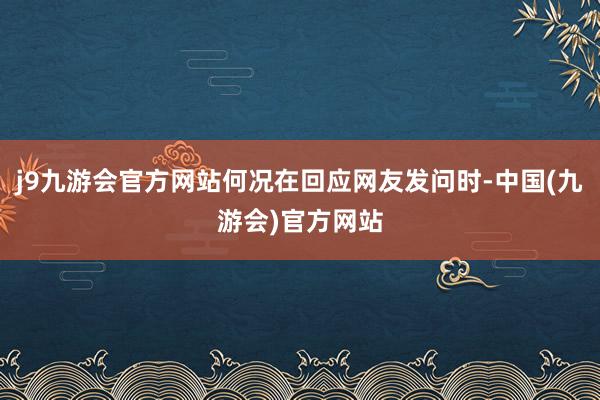 j9九游会官方网站何况在回应网友发问时-中国(九游会)官方网站