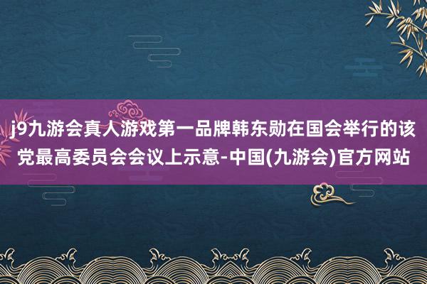 j9九游会真人游戏第一品牌韩东勋在国会举行的该党最高委员会会议上示意-中国(九游会)官方网站