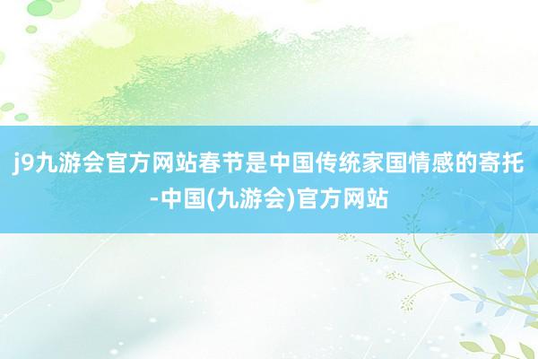 j9九游会官方网站春节是中国传统家国情感的寄托-中国(九游会)官方网站