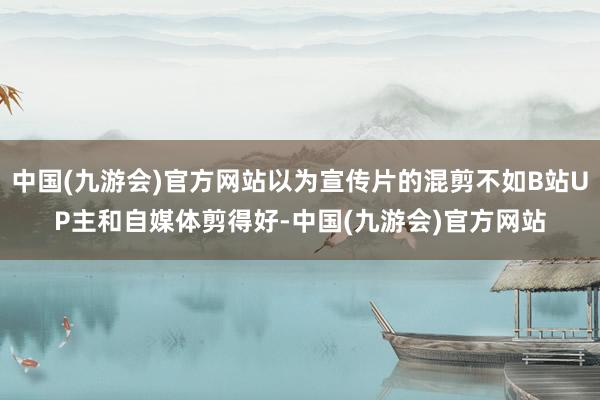 中国(九游会)官方网站以为宣传片的混剪不如B站UP主和自媒体剪得好-中国(九游会)官方网站