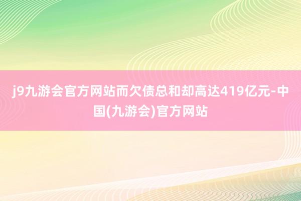 j9九游会官方网站而欠债总和却高达419亿元-中国(九游会)官方网站