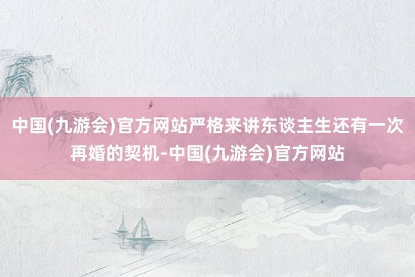 中国(九游会)官方网站严格来讲东谈主生还有一次再婚的契机-中国(九游会)官方网站