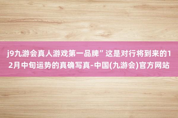 j9九游会真人游戏第一品牌”这是对行将到来的12月中旬运势的真确写真-中国(九游会)官方网站