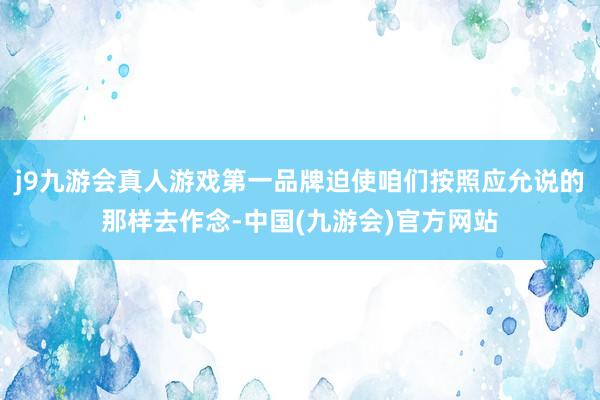 j9九游会真人游戏第一品牌迫使咱们按照应允说的那样去作念-中国(九游会)官方网站