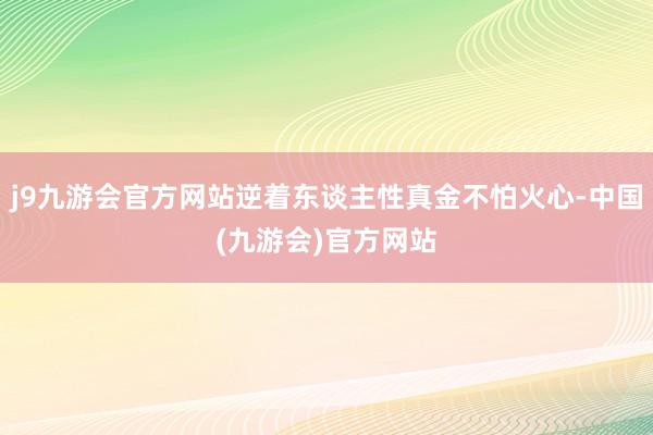 j9九游会官方网站逆着东谈主性真金不怕火心-中国(九游会)官方网站