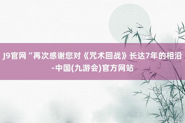 J9官网“再次感谢您对《咒术回战》长达7年的相沿-中国(九游会)官方网站