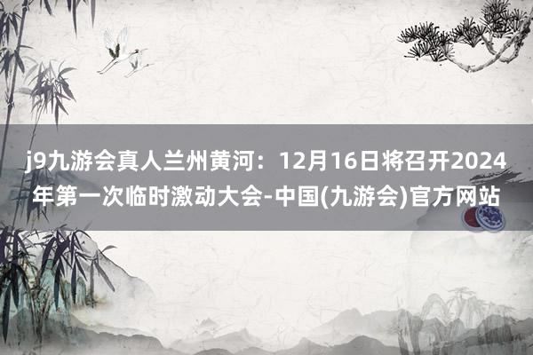 j9九游会真人兰州黄河：12月16日将召开2024年第一次临时激动大会-中国(九游会)官方网站