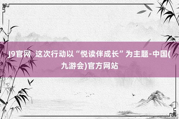 J9官网  这次行动以“悦读伴成长”为主题-中国(九游会)官方网站