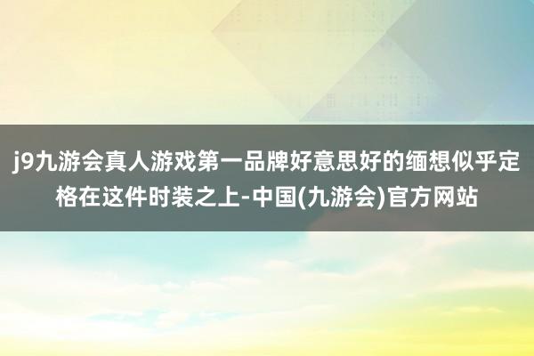 j9九游会真人游戏第一品牌好意思好的缅想似乎定格在这件时装之上-中国(九游会)官方网站