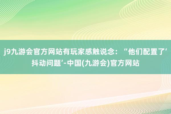 j9九游会官方网站有玩家感触说念：“他们配置了‘抖动问题’-中国(九游会)官方网站