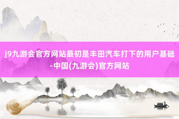 j9九游会官方网站最初是丰田汽车打下的用户基础-中国(九游会)官方网站