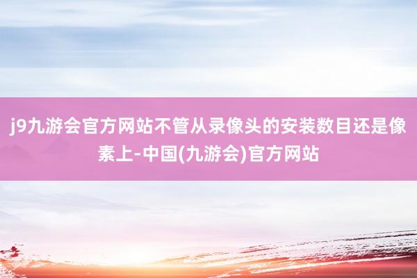 j9九游会官方网站不管从录像头的安装数目还是像素上-中国(九游会)官方网站