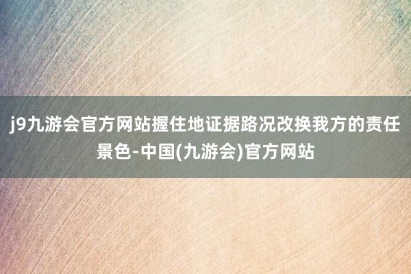 j9九游会官方网站握住地证据路况改换我方的责任景色-中国(九游会)官方网站