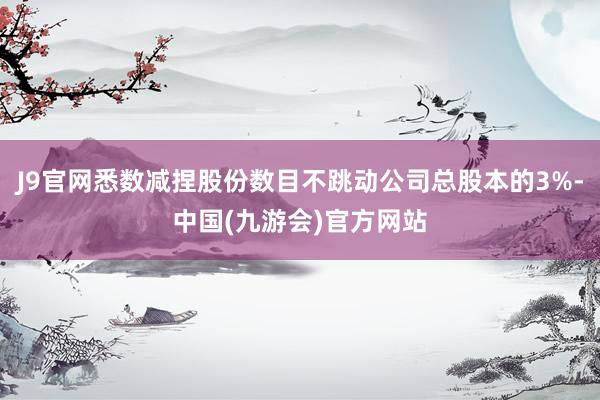 J9官网悉数减捏股份数目不跳动公司总股本的3%-中国(九游会)官方网站