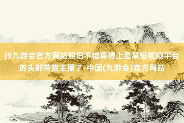 j9九游会官方网站照旧不错算得上是某短视频平台的头部带货主播了-中国(九游会)官方网站