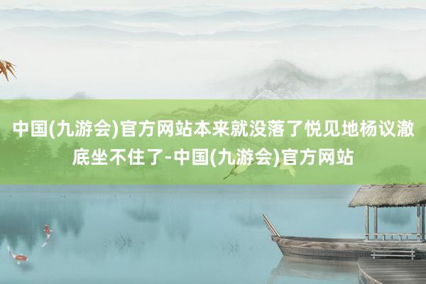 中国(九游会)官方网站本来就没落了悦见地杨议澈底坐不住了-中国(九游会)官方网站