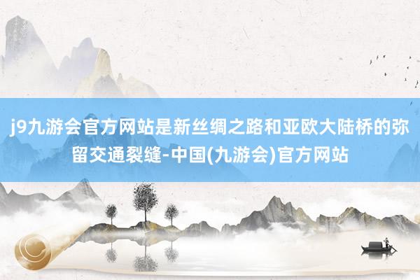 j9九游会官方网站是新丝绸之路和亚欧大陆桥的弥留交通裂缝-中国(九游会)官方网站