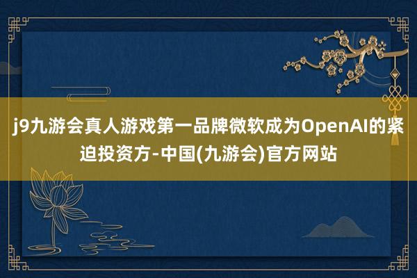 j9九游会真人游戏第一品牌微软成为OpenAI的紧迫投资方-中国(九游会)官方网站