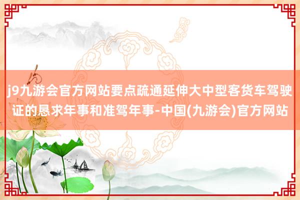 j9九游会官方网站要点疏通延伸大中型客货车驾驶证的恳求年事和准驾年事-中国(九游会)官方网站