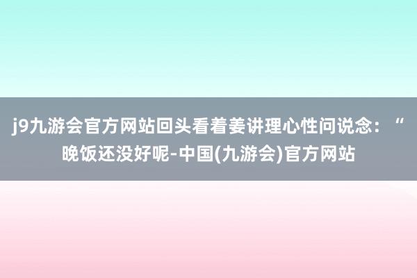 j9九游会官方网站回头看着姜讲理心性问说念：“晚饭还没好呢-中国(九游会)官方网站