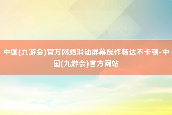 中国(九游会)官方网站滑动屏幕操作畅达不卡顿-中国(九游会)官方网站