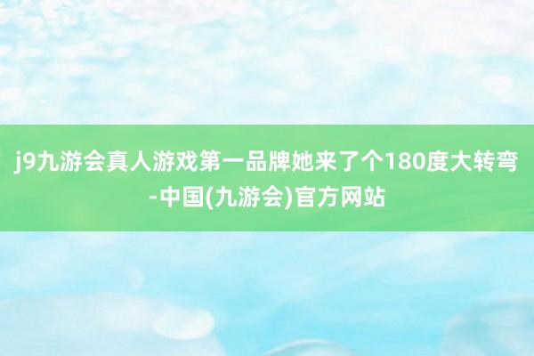 j9九游会真人游戏第一品牌她来了个180度大转弯-中国(九游会)官方网站