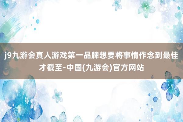 j9九游会真人游戏第一品牌想要将事情作念到最佳才截至-中国(九游会)官方网站