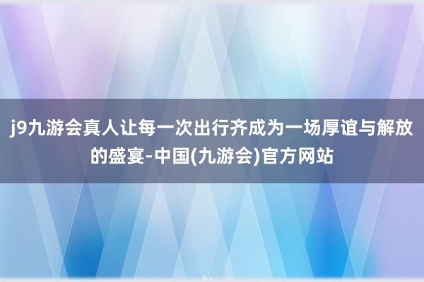 j9九游会真人让每一次出行齐成为一场厚谊与解放的盛宴-中国(九游会)官方网站