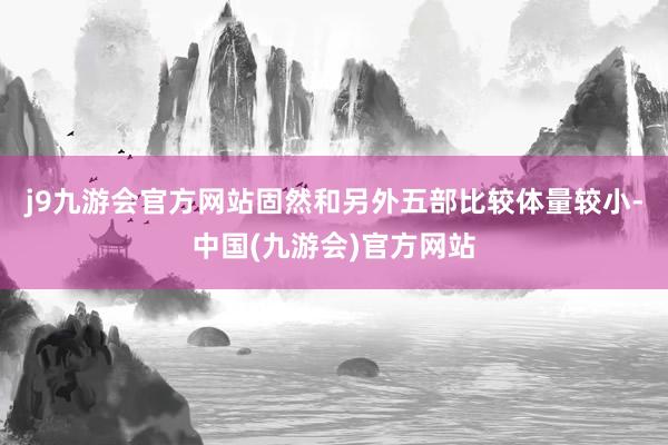 j9九游会官方网站固然和另外五部比较体量较小-中国(九游会)官方网站