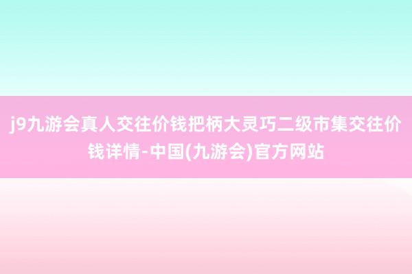 j9九游会真人交往价钱把柄大灵巧二级市集交往价钱详情-中国(九游会)官方网站