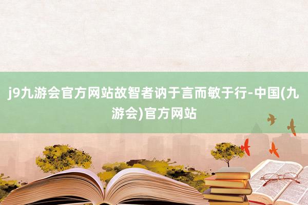 j9九游会官方网站故智者讷于言而敏于行-中国(九游会)官方网站