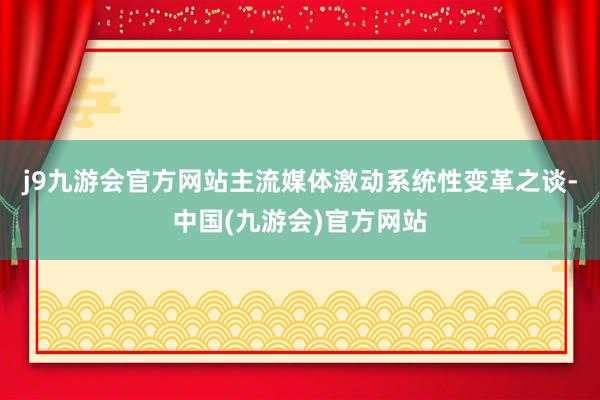 j9九游会官方网站主流媒体激动系统性变革之谈-中国(九游会)官方网站