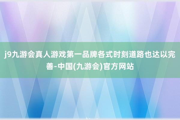 j9九游会真人游戏第一品牌各式时刻道路也达以完善-中国(九游会)官方网站