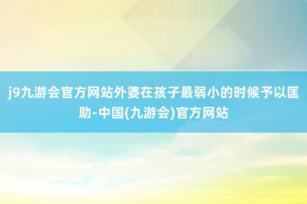 j9九游会官方网站外婆在孩子最弱小的时候予以匡助-中国(九游会)官方网站