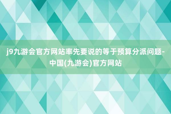 j9九游会官方网站率先要说的等于预算分派问题-中国(九游会)官方网站