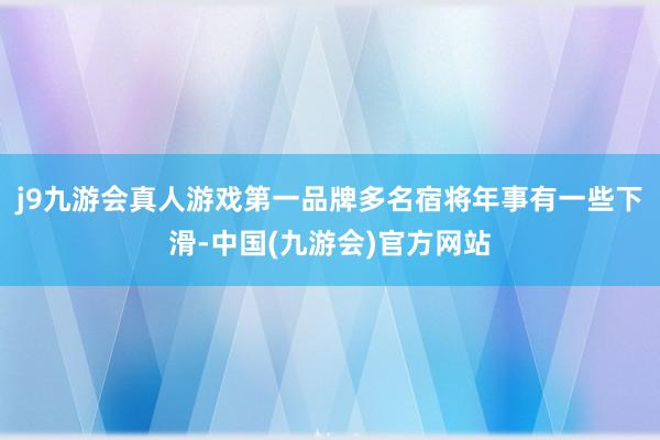 j9九游会真人游戏第一品牌多名宿将年事有一些下滑-中国(九游会)官方网站