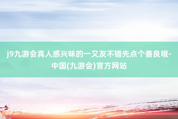 j9九游会真人感兴味的一又友不错先点个善良哦-中国(九游会)官方网站