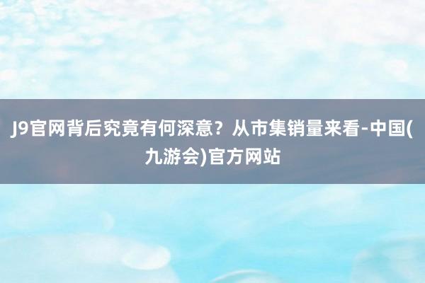 J9官网背后究竟有何深意？从市集销量来看-中国(九游会)官方网站