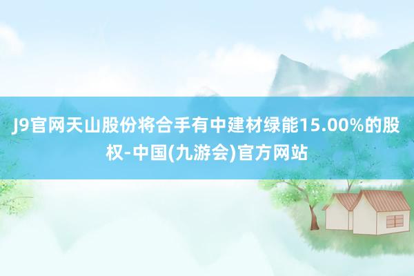 J9官网天山股份将合手有中建材绿能15.00%的股权-中国(九游会)官方网站