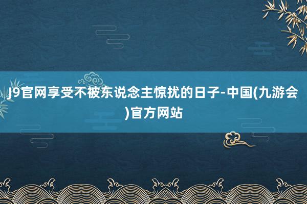 J9官网享受不被东说念主惊扰的日子-中国(九游会)官方网站