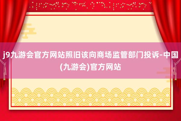 j9九游会官方网站照旧该向商场监管部门投诉-中国(九游会)官方网站