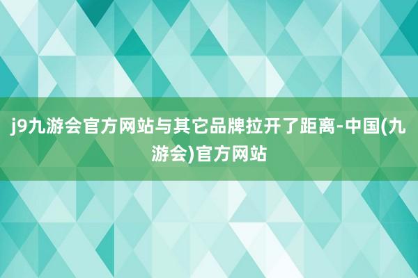 j9九游会官方网站与其它品牌拉开了距离-中国(九游会)官方网站