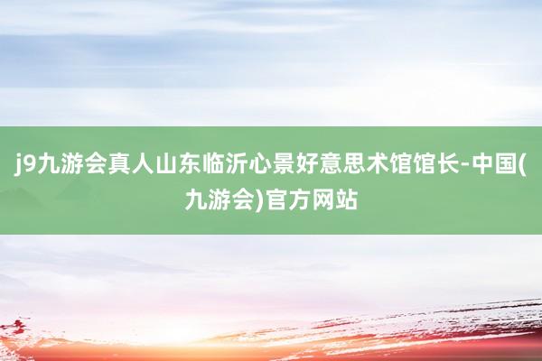 j9九游会真人山东临沂心景好意思术馆馆长-中国(九游会)官方网站