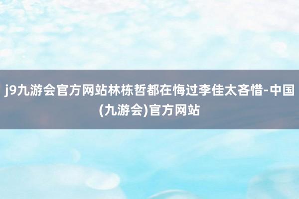 j9九游会官方网站林栋哲都在悔过李佳太吝惜-中国(九游会)官方网站