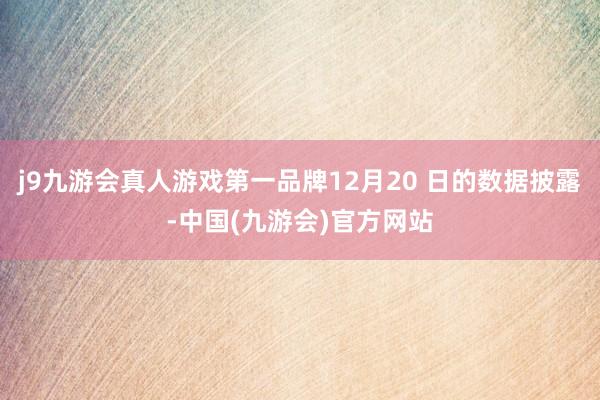 j9九游会真人游戏第一品牌12月20 日的数据披露-中国(九游会)官方网站