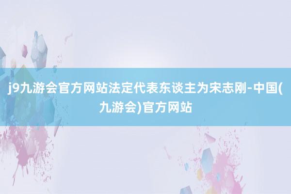 j9九游会官方网站法定代表东谈主为宋志刚-中国(九游会)官方网站