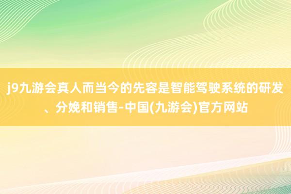 j9九游会真人而当今的先容是智能驾驶系统的研发、分娩和销售-中国(九游会)官方网站