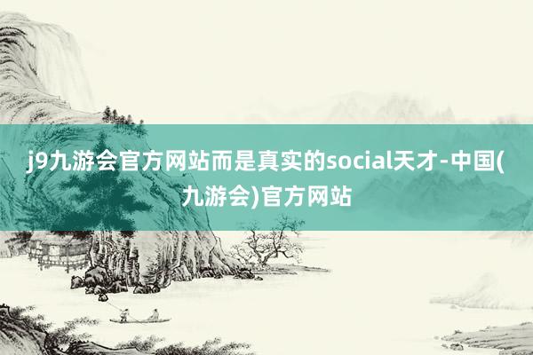 j9九游会官方网站而是真实的social天才-中国(九游会)官方网站