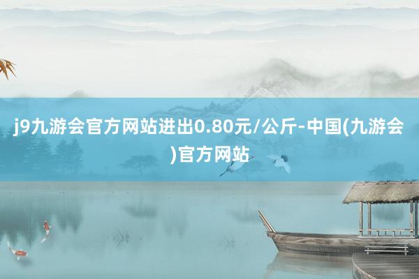 j9九游会官方网站进出0.80元/公斤-中国(九游会)官方网站