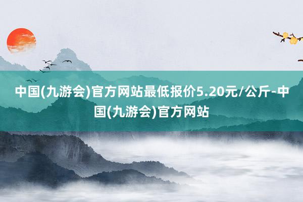 中国(九游会)官方网站最低报价5.20元/公斤-中国(九游会)官方网站